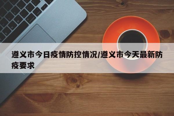 遵义市今日疫情防控情况/遵义市今天最新防疫要求