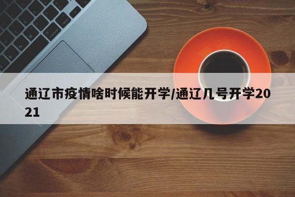 通辽市疫情啥时候能开学/通辽几号开学2021