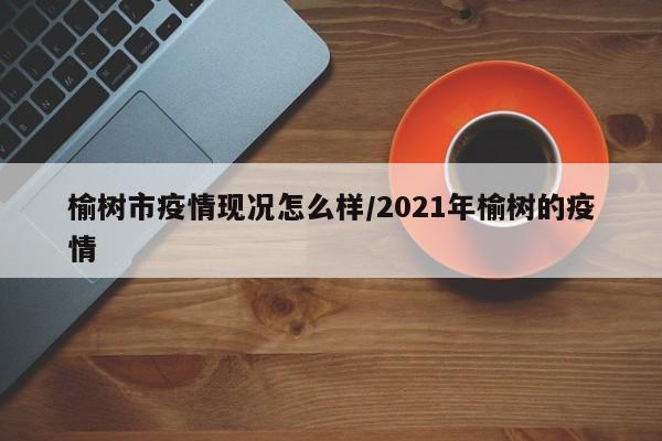 榆树市疫情现况怎么样/2021年榆树的疫情