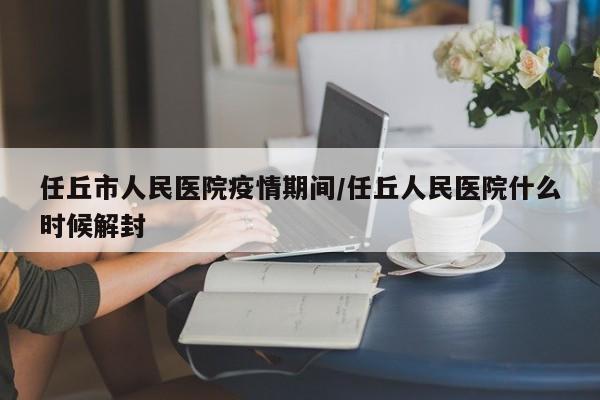 任丘市人民医院疫情期间/任丘人民医院什么时候解封