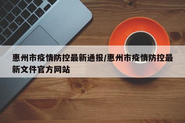 惠州市疫情防控最新通报/惠州市疫情防控最新文件官方网站