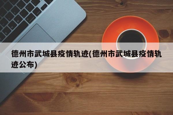 德州市武城县疫情轨迹(德州市武城县疫情轨迹公布)