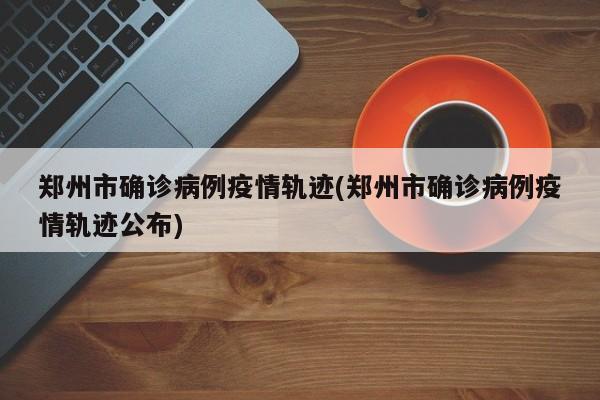 郑州市确诊病例疫情轨迹(郑州市确诊病例疫情轨迹公布)