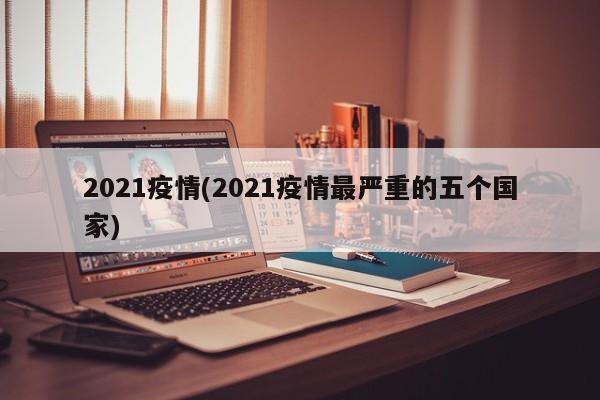 2021疫情(2021疫情最严重的五个国家)
