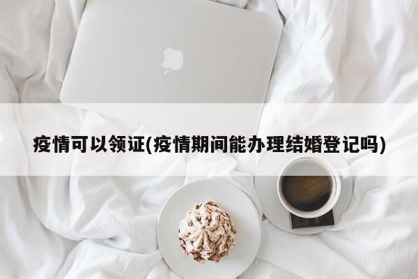 疫情可以领证(疫情期间能办理结婚登记吗)
