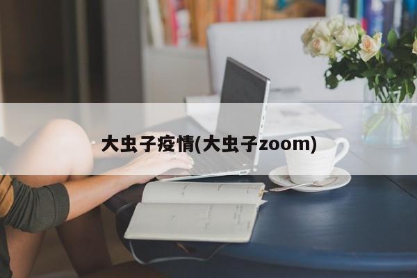 大虫子疫情(大虫子zoom)